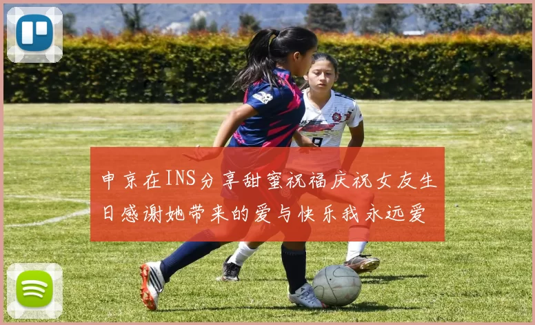 申京在INS分享甜蜜祝福庆祝女友生日感谢她带来的爱与快乐我永远爱你