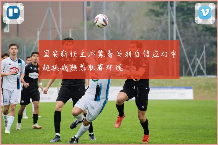 国安新任主帅蒙哥马利自信应对中超挑战熟悉联赛环境