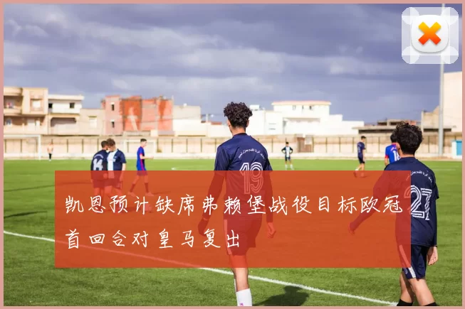 凯恩预计缺席弗赖堡战役目标欧冠首回合对皇马复出