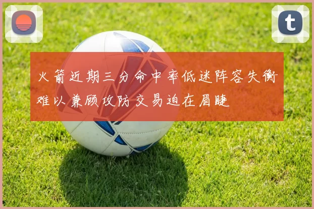 火箭近期三分命中率低迷阵容失衡难以兼顾攻防交易迫在眉睫