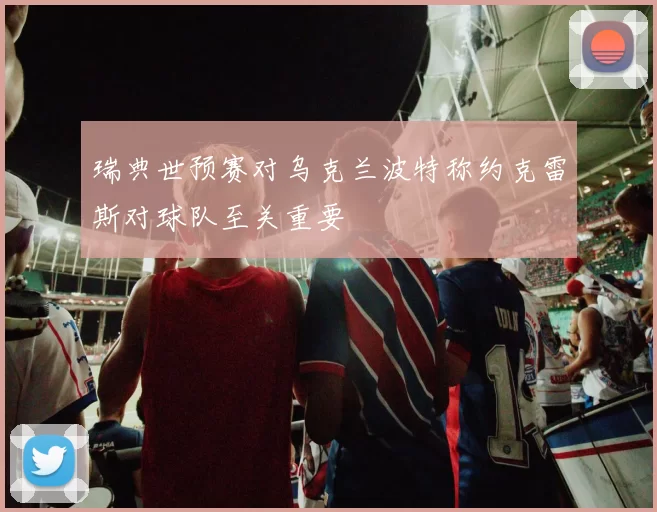 瑞典世预赛对乌克兰波特称约克雷斯对球队至关重要