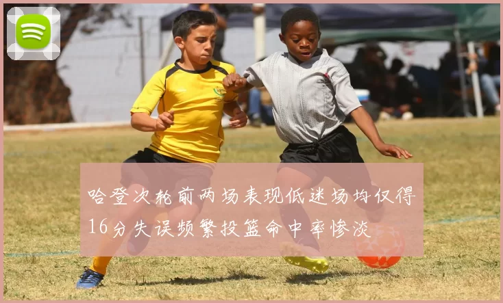 哈登次轮前两场表现低迷场均仅得16分失误频繁投篮命中率惨淡