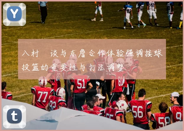 八村塁谈与东詹合作体验强调接球投篮的重要性与打法调整