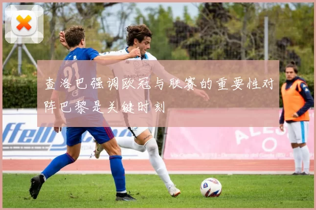 查洛巴强调欧冠与联赛的重要性对阵巴黎是关键时刻