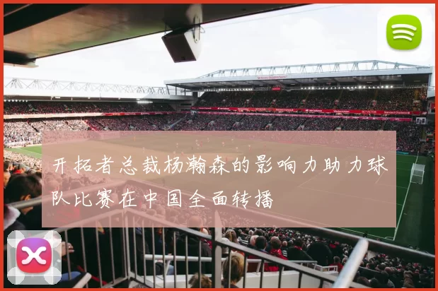 开拓者总裁杨瀚森的影响力助力球队比赛在中国全面转播
