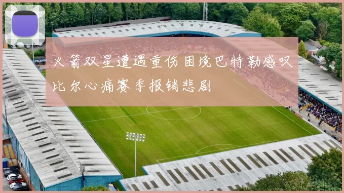 火箭双星遭遇重伤困境巴特勒感叹比尔心痛赛季报销悲剧