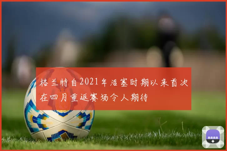 格兰特自2021年活塞时期以来首次在四月重返赛场令人期待