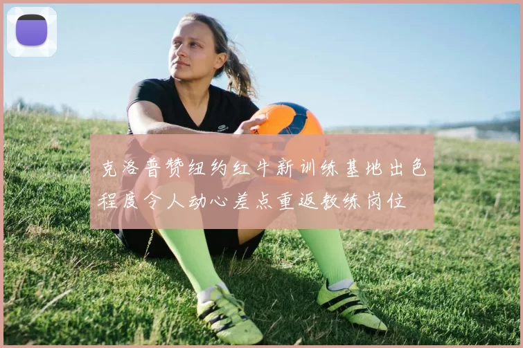 克洛普赞纽约红牛新训练基地出色程度令人动心差点重返教练岗位