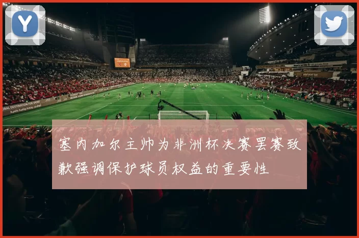塞内加尔主帅为非洲杯决赛罢赛致歉强调保护球员权益的重要性