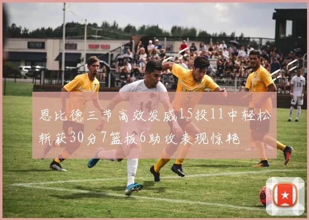 恩比德三节高效发威15投11中轻松斩获30分7篮板6助攻表现惊艳