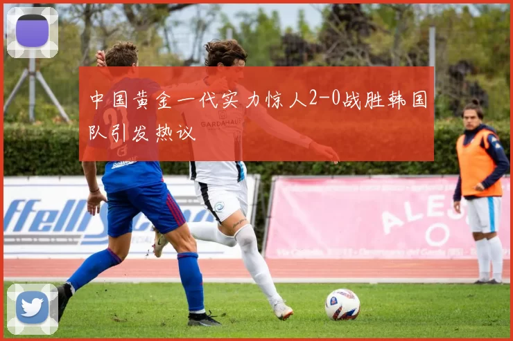 中国黄金一代实力惊人2-0战胜韩国队引发热议