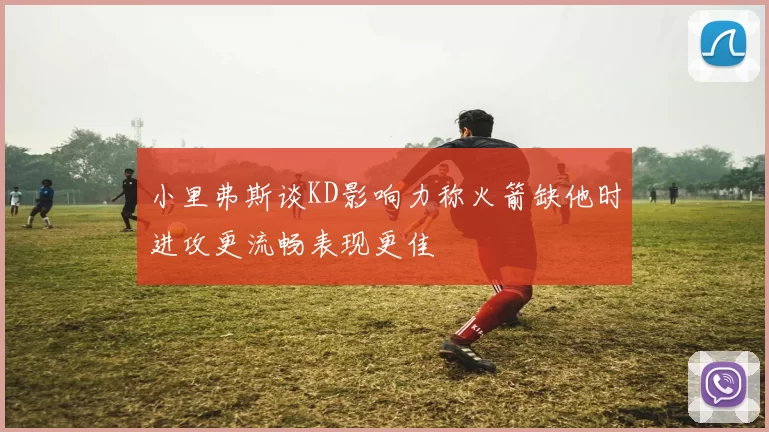 小里弗斯谈KD影响力称火箭缺他时进攻更流畅表现更佳