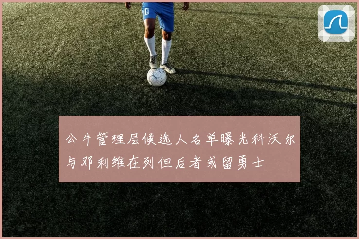 公牛管理层候选人名单曝光科沃尔与邓利维在列但后者或留勇士