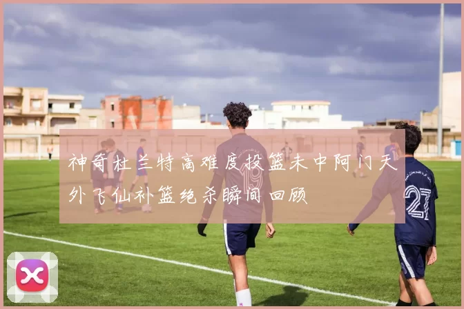 神奇杜兰特高难度投篮未中阿门天外飞仙补篮绝杀瞬间回顾