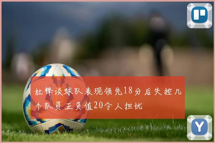 杜锋谈球队表现领先18分后失控几个队员正负值20令人担忧